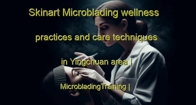 Skinart Microblading wellness practices and care techniques in Yingchuan area | MicrobladingTraining | MicrobladingClasses | SkinartTraining-China
